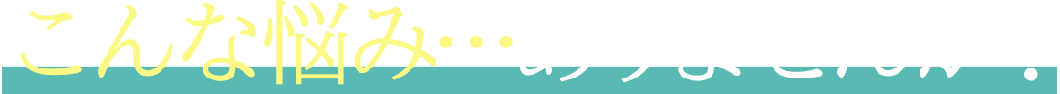こんな悩み…ありませんか？